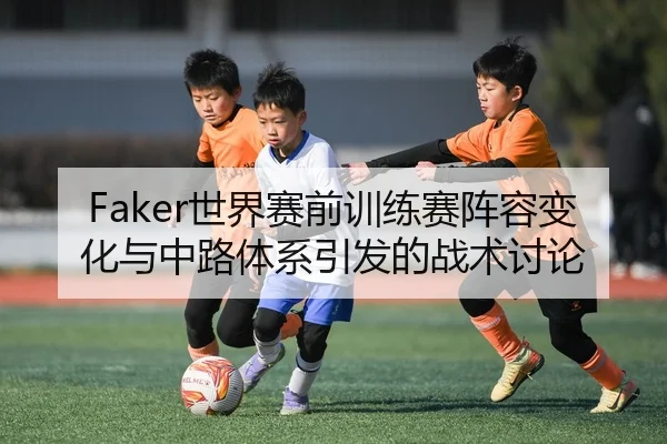Faker世界赛前训练赛阵容变化与中路体系引发的战术讨论